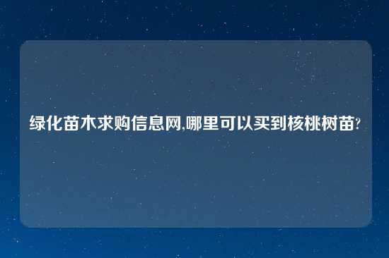 绿化苗木求购信息网,哪里可以买到核桃树苗?