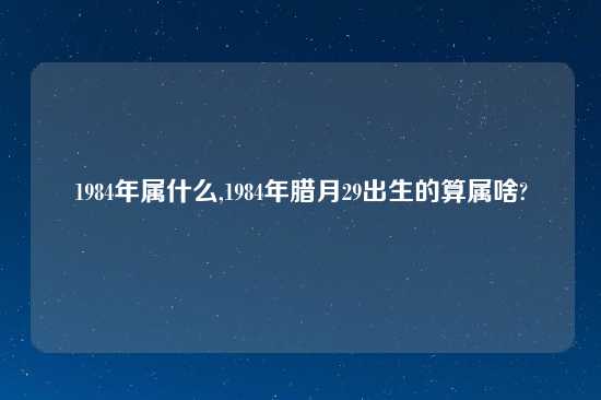 1984年属什么,1984年腊月29出生的算属啥?