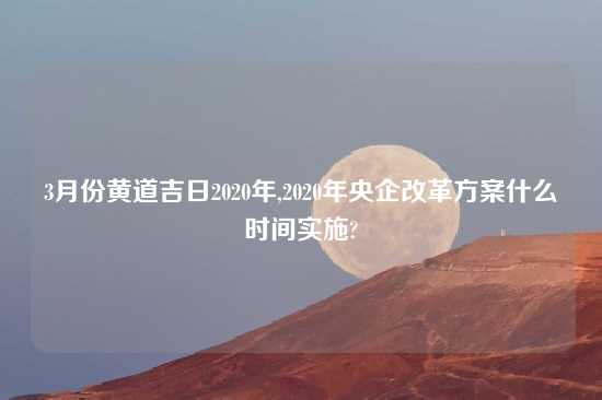 3月份黄道吉日2020年,2020年央企改革方案什么时间实施?