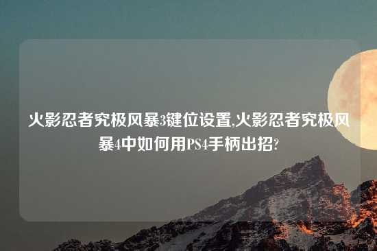 火影忍者究极风暴3键位设置,火影忍者究极风暴4中如何用PS4手柄出招?