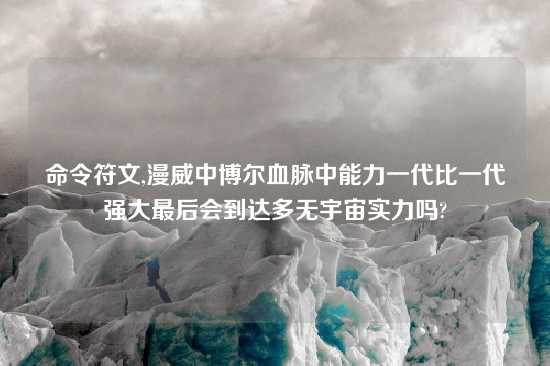 命令符文,漫威中博尔血脉中能力一代比一代强大最后会到达多无宇宙实力吗?