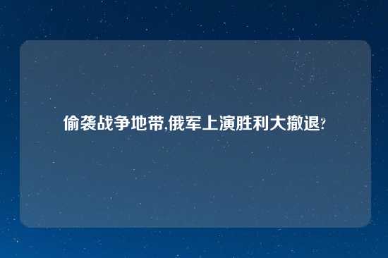 偷袭战争地带,俄军上演胜利大撤退?