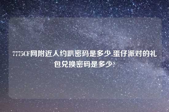 7775CF网附近人约趴密码是多少,蛋仔派对的礼包兑换密码是多少?