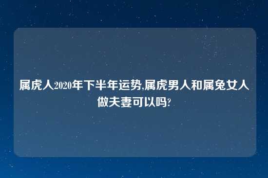 属虎人2020年下半年运势,属虎男人和属兔女人做夫妻可以吗?