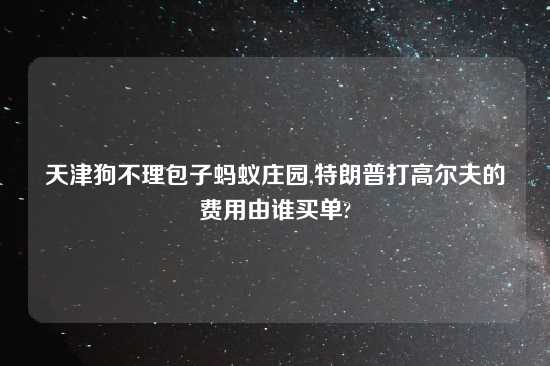 天津狗不理包子蚂蚁庄园,特朗普打高尔夫的费用由谁买单?