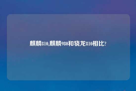 麒麟810,麒麟980和骁龙810相比?