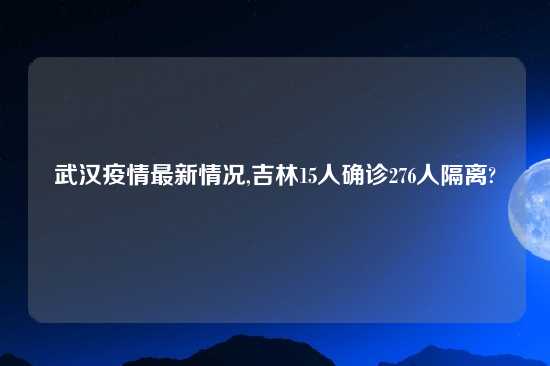 武汉疫情最新情况,吉林15人确诊276人隔离?