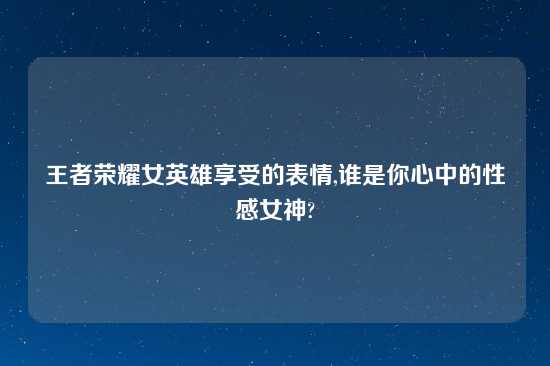 王者荣耀女英雄享受的表情,谁是你心中的性感女神?