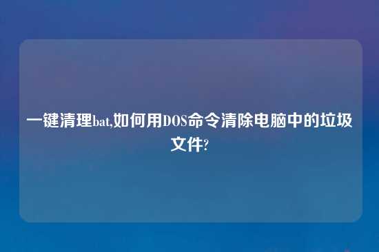 一键清理bat,如何用DOS命令清除电脑中的垃圾文件?