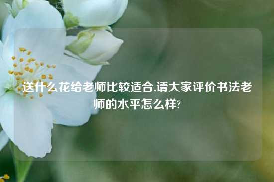 送什么花给老师比较适合,请大家评价书法老师的水平怎么样?