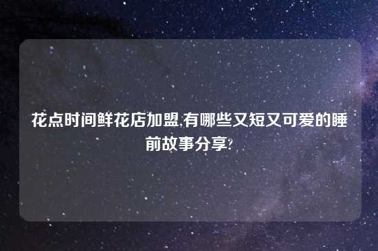 花点时间鲜花店加盟,有哪些又短又可爱的睡前故事分享?