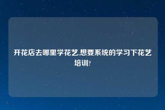 开花店去哪里学花艺,想要系统的学习下花艺培训?