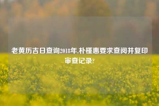 老黄历吉日查询2018年,朴槿惠要求查阅并复印审查记录?