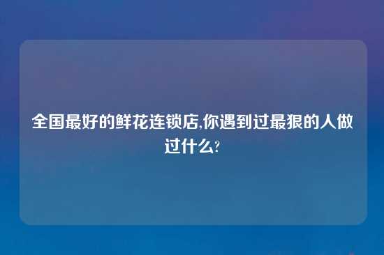 全国最好的鲜花连锁店,你遇到过最狠的人做过什么?