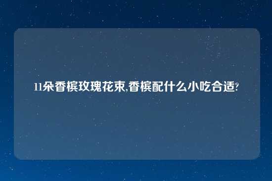 11朵香槟玫瑰花束,香槟配什么小吃合适?