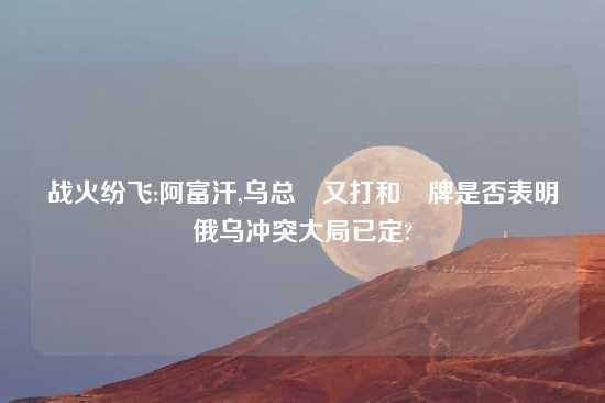 战火纷飞:阿富汗,乌总統又打和談牌是否表明俄乌冲突大局已定?