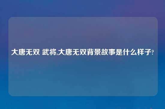 大唐无双 武将,大唐无双背景故事是什么样子?