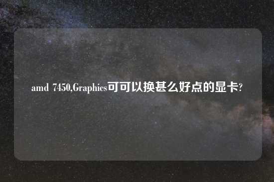 amd 7450,Graphics可可以换甚么好点的显卡?