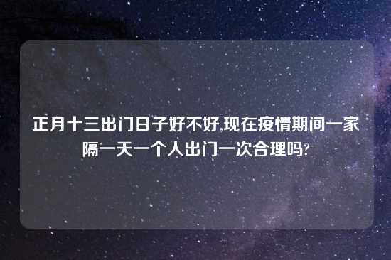 正月十三出门日子好不好,现在疫情期间一家隔一天一个人出门一次合理吗?