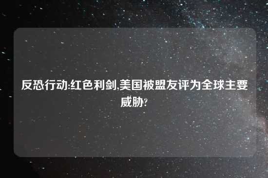 反恐行动:红色利剑,美国被盟友评为全球主要威胁?