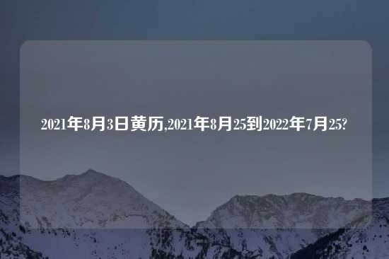 2021年8月3日黄历,2021年8月25到2022年7月25?