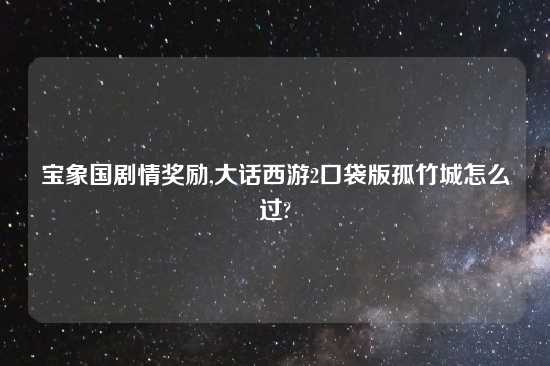 宝象国剧情奖励,大话西游2口袋版孤竹城怎么过?