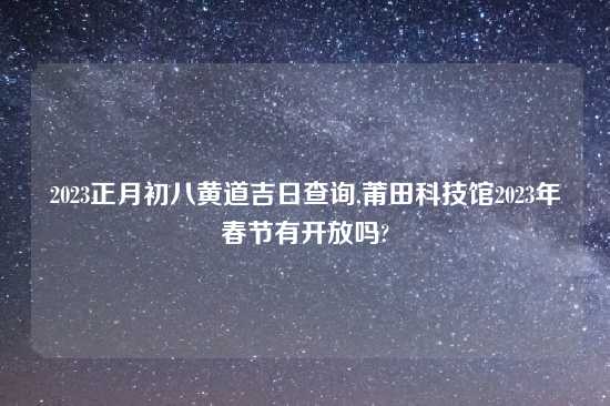 2023正月初八黄道吉日查询,莆田科技馆2023年春节有开放吗?