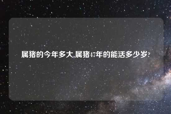 属猪的今年多大,属猪47年的能活多少岁?