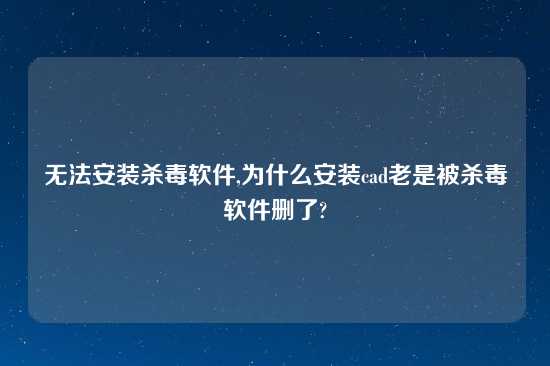 无法安装杀毒软件,为什么安装cad老是被杀毒软件删了?