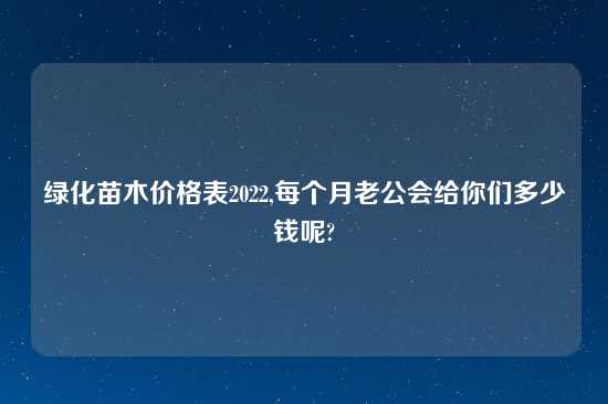 绿化苗木价格表2022,每个月老公会给你们多少钱呢?