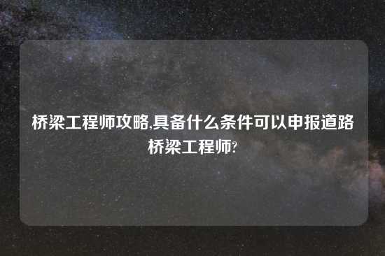 桥梁工程师攻略,具备什么条件可以申报道路桥梁工程师?