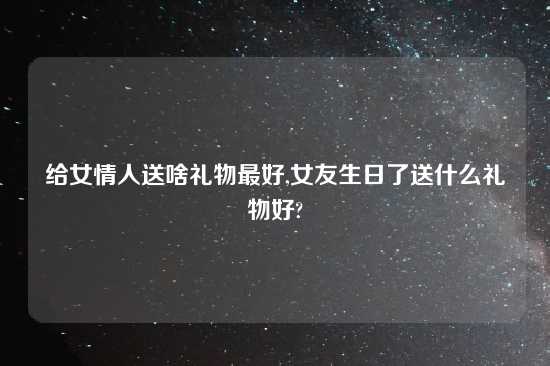 给女情人送啥礼物最好,女友生日了送什么礼物好?