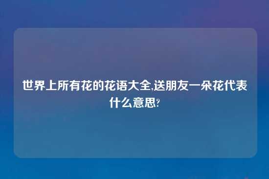 世界上所有花的花语大全,送朋友一朵花代表什么意思?