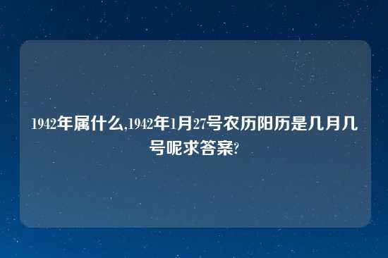 1942年属什么,1942年1月27号农历阳历是几月几号呢求答案?