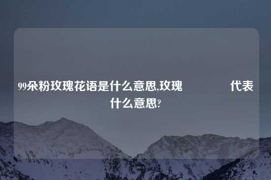 99朵粉玫瑰花语是什么意思,玫瑰🌹代表什么意思?