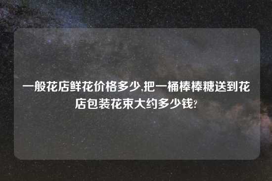 一般花店鲜花价格多少,把一桶棒棒糖送到花店包装花束大约多少钱?