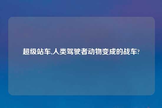 超级站车,人类驾驶者动物变成的战车?