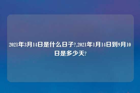 2021年3月14日是什么日子?,2021年1月14日到9月10日是多少天?