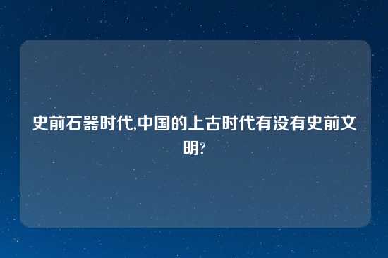 史前石器时代,中国的上古时代有没有史前文明?