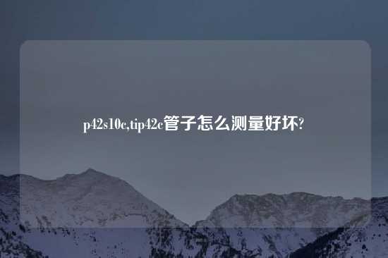 p42s10c,tip42c管子怎么测量好坏?