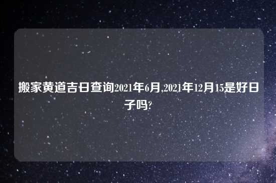 搬家黄道吉日查询2021年6月,2021年12月15是好日子吗?