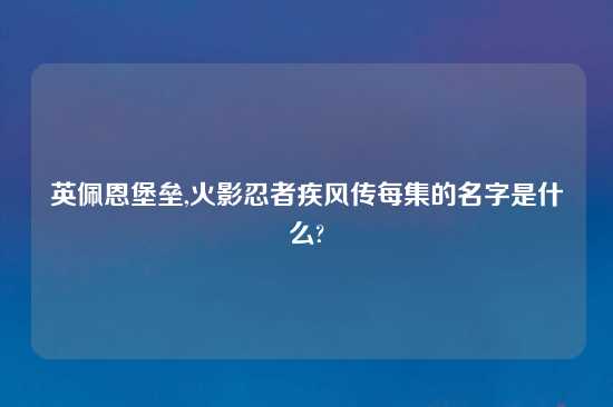 英佩恩堡垒,火影忍者疾风传每集的名字是什么?