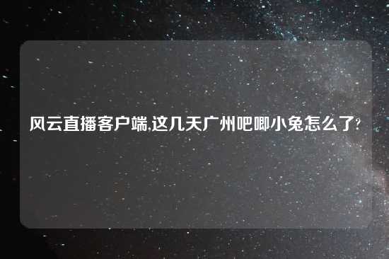 风云直播客户端,这几天广州吧唧小兔怎么了?