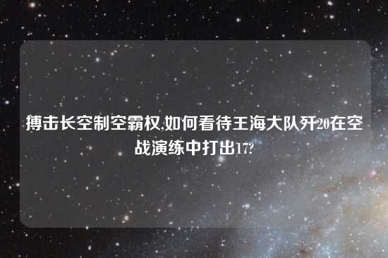 搏击长空制空霸权,如何看待王海大队歼20在空战演练中打出17?