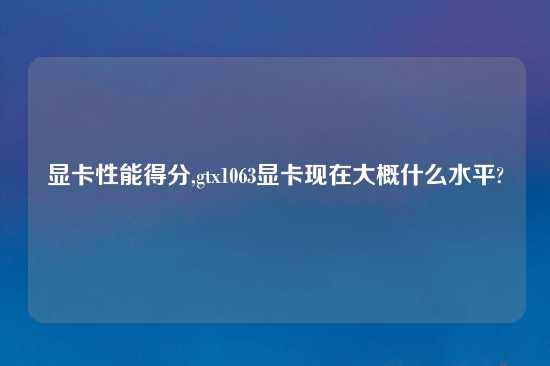 显卡性能得分,gtx1063显卡现在大概什么水平?