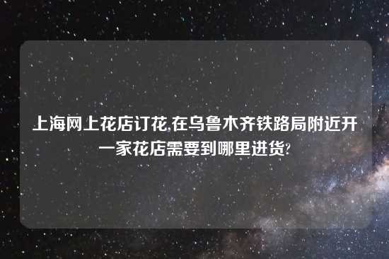 上海网上花店订花,在乌鲁木齐铁路局附近开一家花店需要到哪里进货?