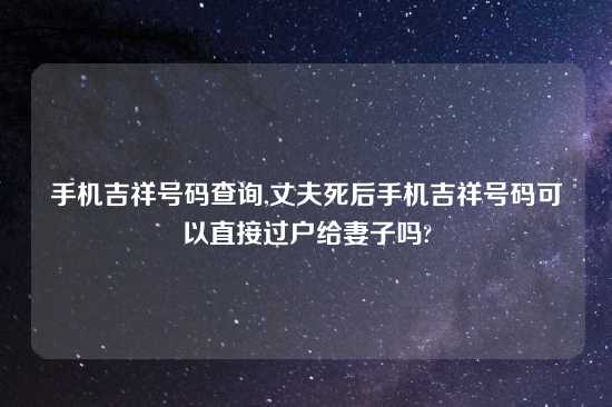 手机吉祥号码查询,丈夫死后手机吉祥号码可以直接过户给妻子吗?