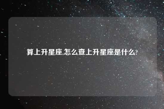 算上升星座,怎么查上升星座是什么?