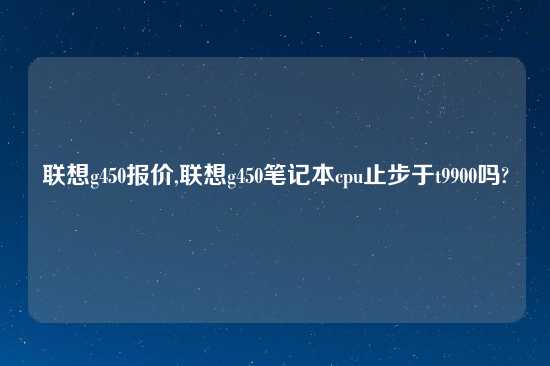 联想g450报价,联想g450笔记本cpu止步于t9900吗?