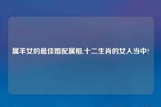 属羊女的最佳婚配属相,十二生肖的女人当中?